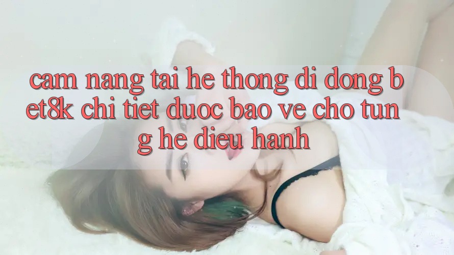 Cẩm nang Tải Hệ thống di động Bet8k Chi Tiết, Được bảo vệ Cho Từng Hệ Điều Hành