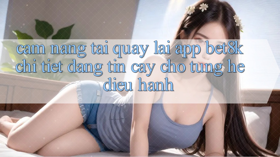 Cẩm nang Tải quay lại App Bet8k Chi Tiết, Đáng tin cậy Cho Từng Hệ Điều Hành