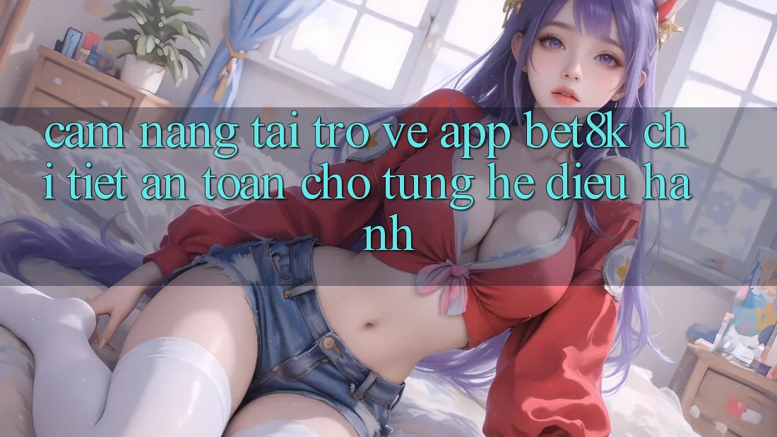 Cẩm nang Tải trở về App Bet8k Chi Tiết, An Toàn Cho Từng Hệ Điều Hành Cẩm nang Tải trở về App Bet8k Chi Tiết, An Toàn Cho Từng Hệ Điều Hành