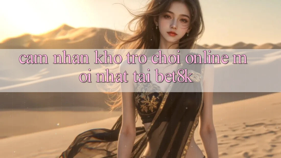 Cảm nhận Kho Trò chơi Online Mới Nhất Tại Bet8k Cảm nhận Kho Trò chơi Online Mới Nhất Tại Bet8k