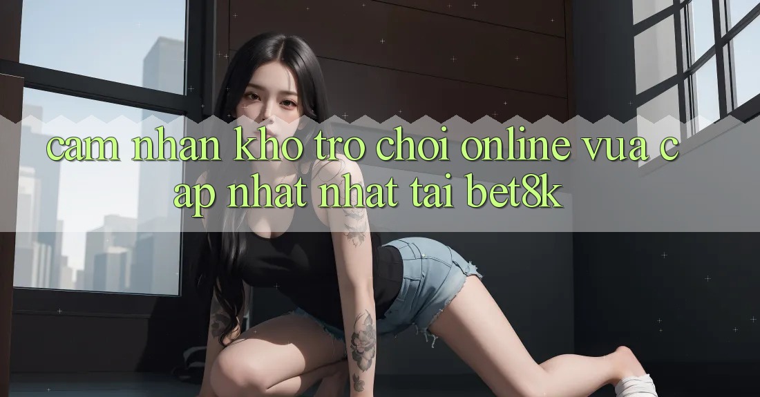 Cảm nhận Kho Trò chơi Online Vừa cập nhật Nhất Tại Bet8k Cảm nhận Kho Trò chơi Online Vừa cập nhật Nhất Tại Bet8k