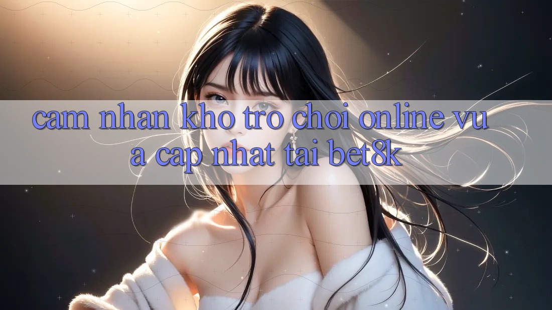 Cảm nhận Kho Trò chơi Online Vừa cập nhật Tại Bet8k Cảm nhận Kho Trò chơi Online Vừa cập nhật Tại Bet8k