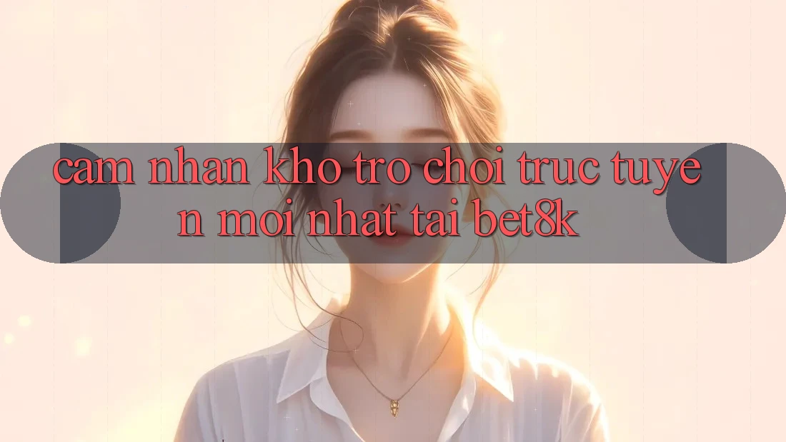 Cảm nhận Kho Trò chơi trực tuyến Mới Nhất Tại Bet8k Cảm nhận Kho Trò chơi trực tuyến Mới Nhất Tại Bet8k