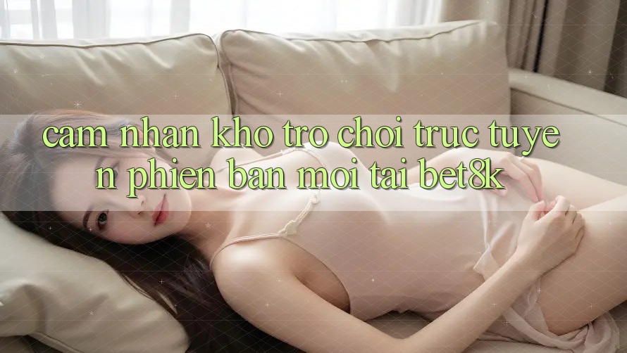 Cảm nhận Kho Trò chơi trực tuyến Phiên bản mới Tại Bet8k Cảm nhận Kho Trò chơi trực tuyến Phiên bản mới Tại Bet8k
