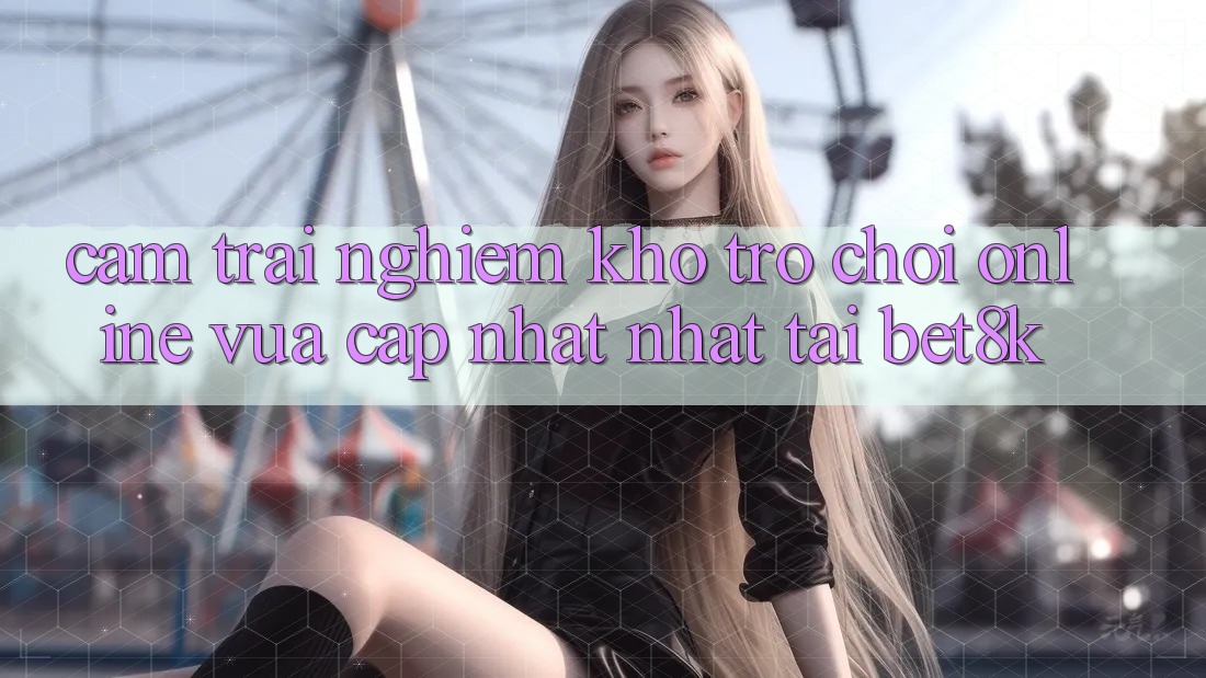 Cảm trải nghiệm Kho Trò chơi Online Vừa cập nhật Nhất Tại Bet8k Cảm trải nghiệm Kho Trò chơi Online Vừa cập nhật Nhất Tại Bet8k