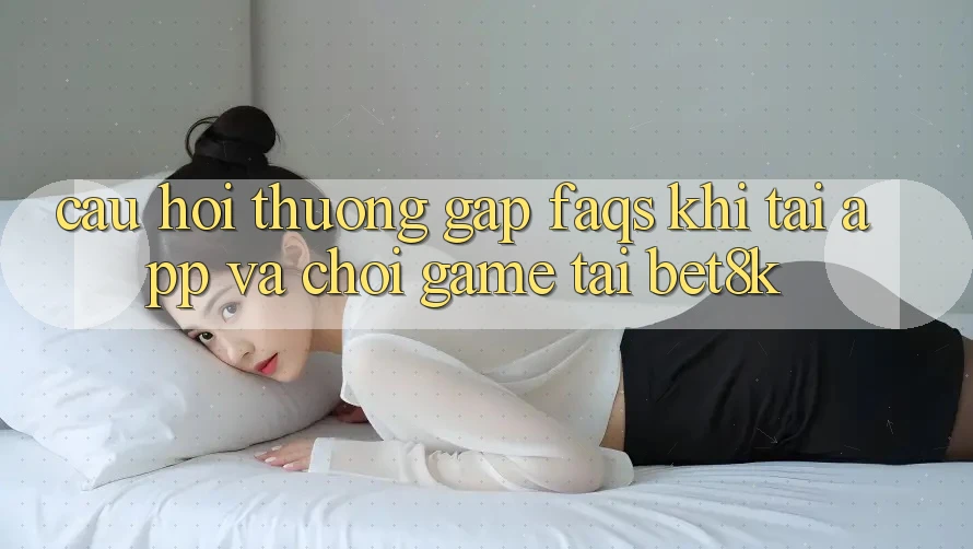 Câu Hỏi Thường Gặp (FAQs) Khi Tải App Và Chơi Game Tại Bet8k