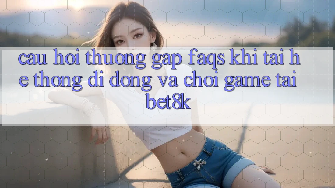 Câu Hỏi Thường Gặp (FAQs) Khi Tải Hệ thống di động Và Chơi Game Tại Bet8k Câu Hỏi Thường Gặp (FAQs) Khi Tải Hệ thống di động Và Chơi Game Tại Bet8k