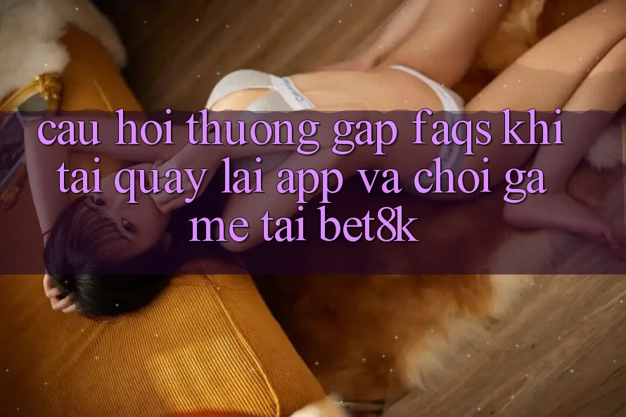 Câu Hỏi Thường Gặp (FAQs) Khi Tải quay lại App Và Chơi Game Tại Bet8k