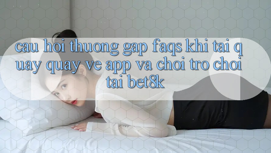 Câu Hỏi Thường Gặp (FAQs) Khi Tải quay quay về App Và Chơi Trò chơi Tại Bet8k Câu Hỏi Thường Gặp (FAQs) Khi Tải quay quay về App Và Chơi Trò chơi Tại Bet8k