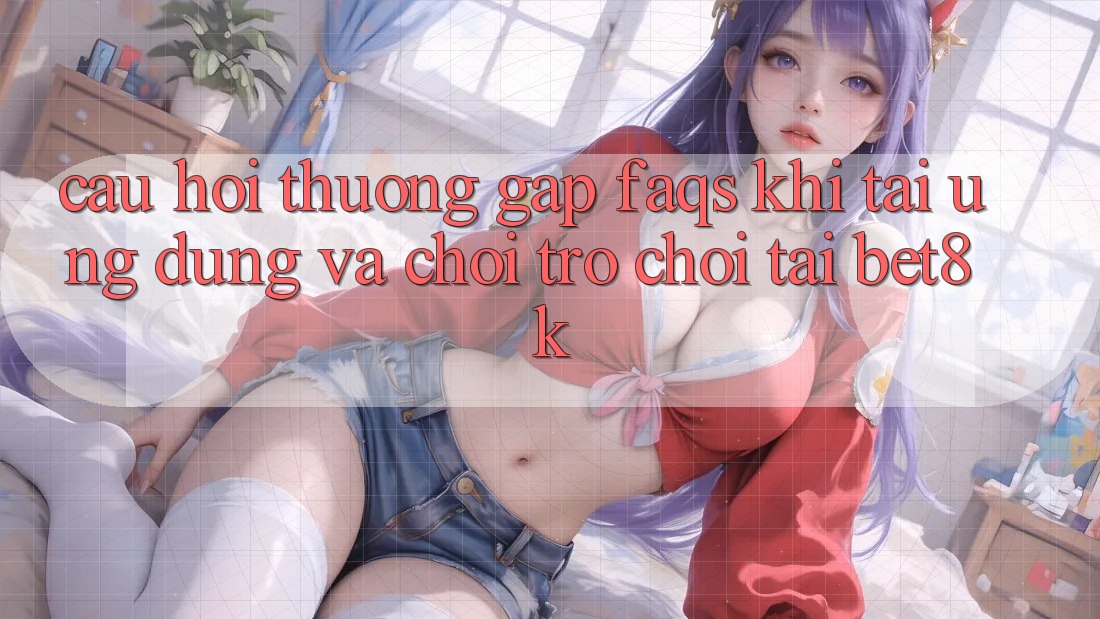 Câu Hỏi Thường Gặp (FAQs) Khi Tải Ứng dụng Và Chơi Trò chơi Tại Bet8k Câu Hỏi Thường Gặp (FAQs) Khi Tải Ứng dụng Và Chơi Trò chơi Tại Bet8k