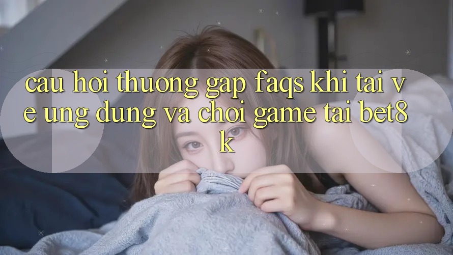 Câu Hỏi Thường Gặp (FAQs) Khi Tải về Ứng dụng Và Chơi Game Tại Bet8k Câu Hỏi Thường Gặp (FAQs) Khi Tải về Ứng dụng Và Chơi Game Tại Bet8k