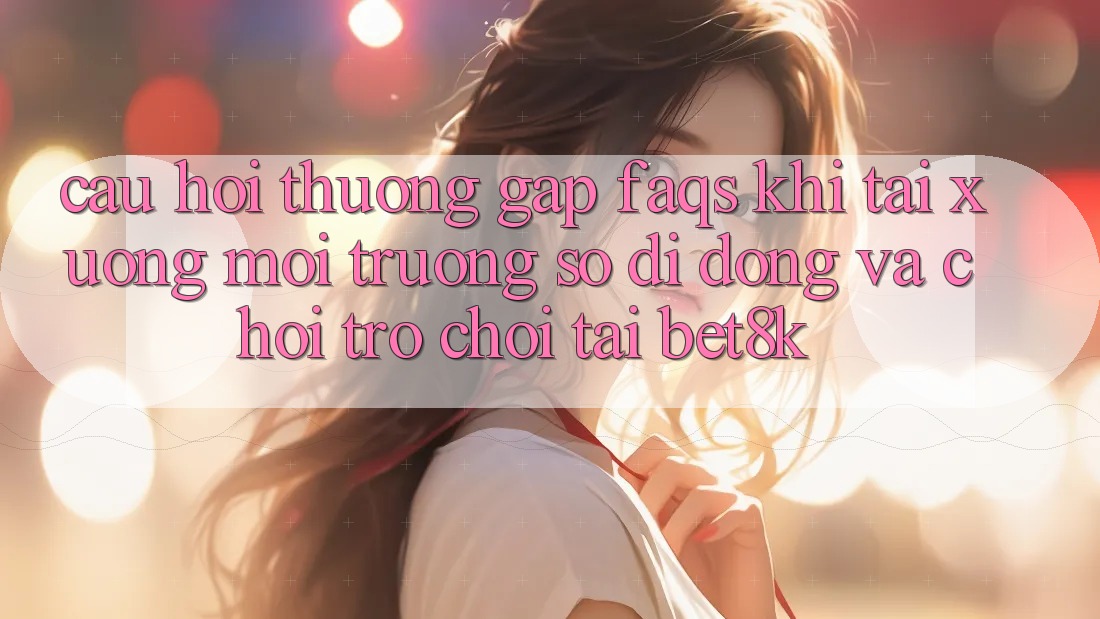 Câu Hỏi Thường Gặp (FAQs) Khi Tải xuống Môi trường số di động Và Chơi Trò chơi Tại Bet8k