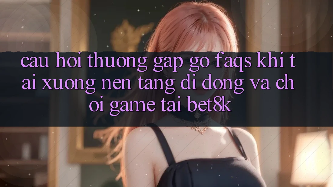 Câu Hỏi Thường Gặp gỡ (FAQs) Khi Tải xuống Nền tảng di động Và Chơi Game Tại Bet8k