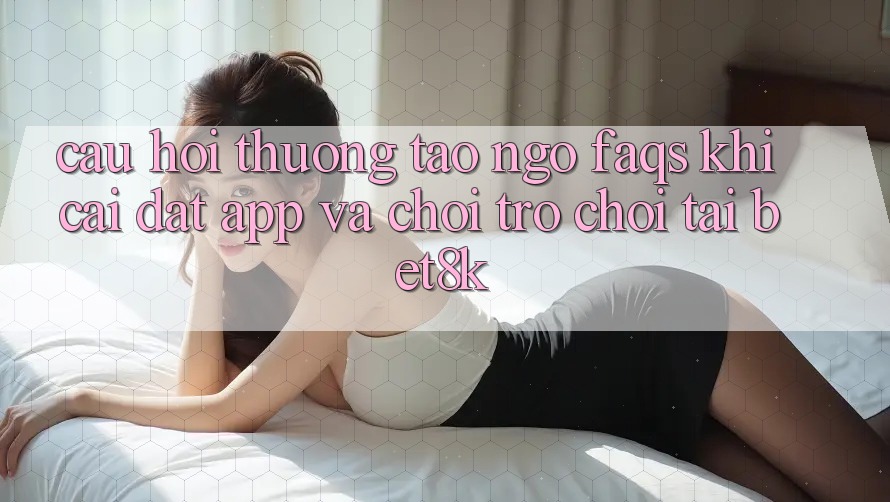 Câu Hỏi Thường Tao ngộ (FAQs) Khi Cài đặt App Và Chơi Trò chơi Tại Bet8k Câu Hỏi Thường Tao ngộ (FAQs) Khi Cài đặt App Và Chơi Trò chơi Tại Bet8k