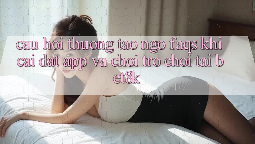 Câu Hỏi Thường Tao ngộ (FAQs) Khi Cài đặt App Và Chơi Trò chơi Tại Bet8k Câu Hỏi Thường Tao ngộ (FAQs) Khi Cài đặt App Và Chơi Trò chơi Tại Bet8k