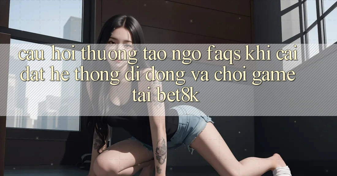 Câu Hỏi Thường Tao ngộ (FAQs) Khi Cài đặt Hệ thống di động Và Chơi Game Tại Bet8k