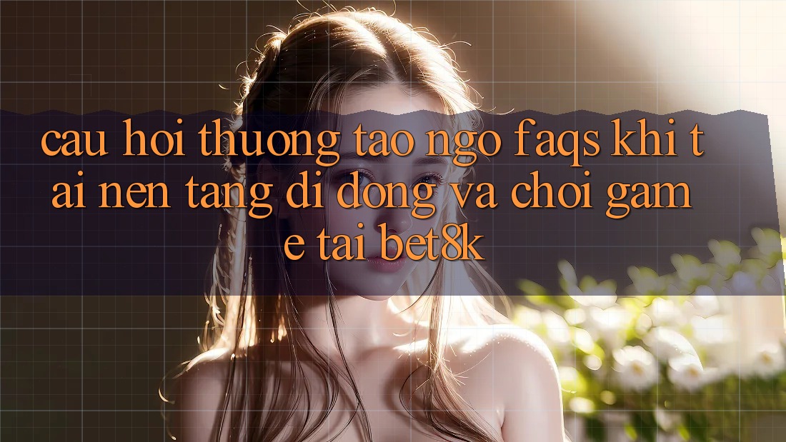 Câu Hỏi Thường Tao ngộ (FAQs) Khi Tải Nền tảng di động Và Chơi Game Tại Bet8k Câu Hỏi Thường Tao ngộ (FAQs) Khi Tải Nền tảng di động Và Chơi Game Tại Bet8k