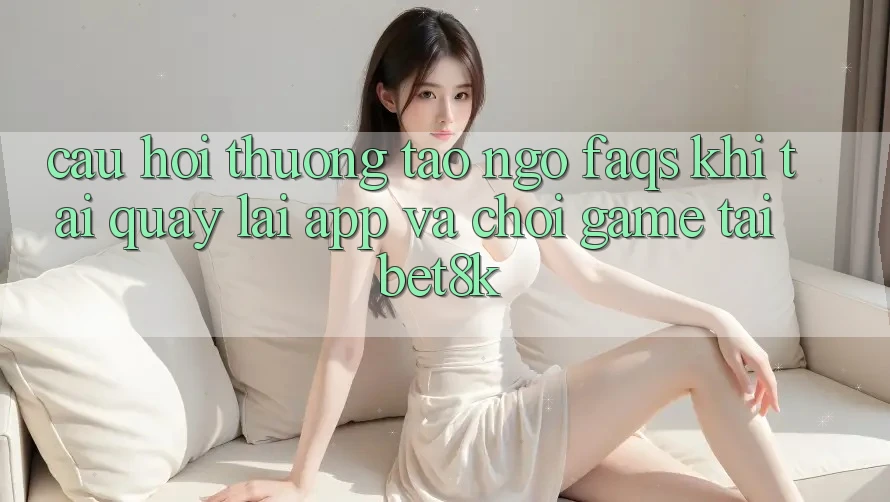 Câu Hỏi Thường Tao ngộ (FAQs) Khi Tải quay lại App Và Chơi Game Tại Bet8k Câu Hỏi Thường Tao ngộ (FAQs) Khi Tải quay lại App Và Chơi Game Tại Bet8k