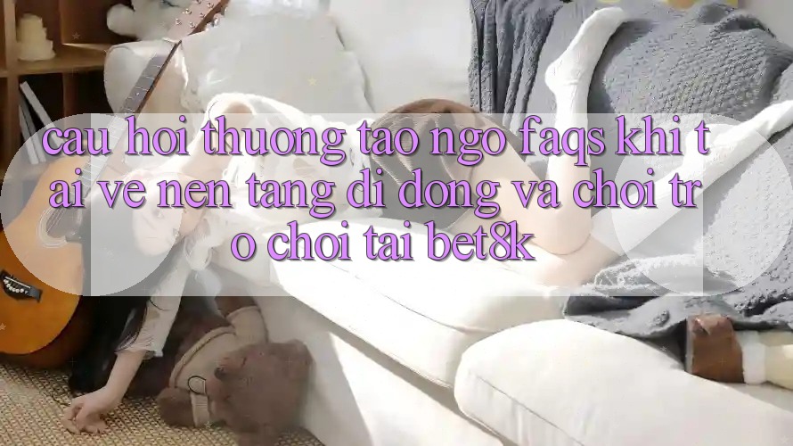 Câu Hỏi Thường Tao ngộ (FAQs) Khi Tải về Nền tảng di động Và Chơi Trò chơi Tại Bet8k