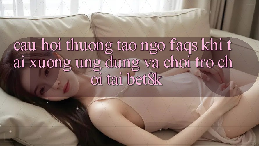 Câu Hỏi Thường Tao ngộ (FAQs) Khi Tải xuống Ứng dụng Và Chơi Trò chơi Tại Bet8k