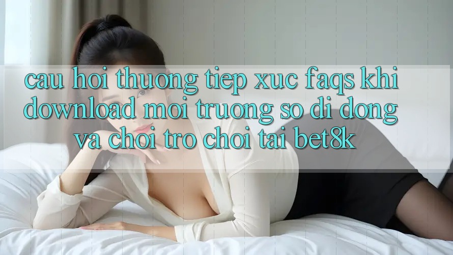 Câu Hỏi Thường Tiếp xúc (FAQs) Khi Download Môi trường số di động Và Chơi Trò chơi Tại Bet8k Câu Hỏi Thường Tiếp xúc (FAQs) Khi Download Môi trường số di động Và Chơi Trò chơi Tại Bet8k