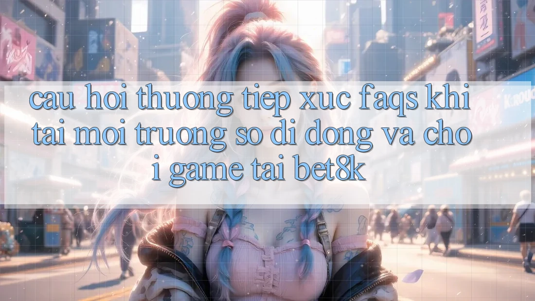Câu Hỏi Thường Tiếp xúc (FAQs) Khi Tải Môi trường số di động Và Chơi Game Tại Bet8k