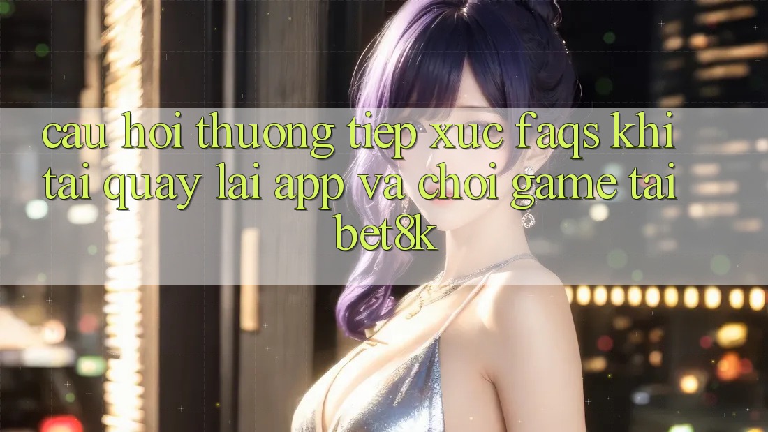 Câu Hỏi Thường Tiếp xúc (FAQs) Khi Tải quay lại App Và Chơi Game Tại Bet8k Câu Hỏi Thường Tiếp xúc (FAQs) Khi Tải quay lại App Và Chơi Game Tại Bet8k