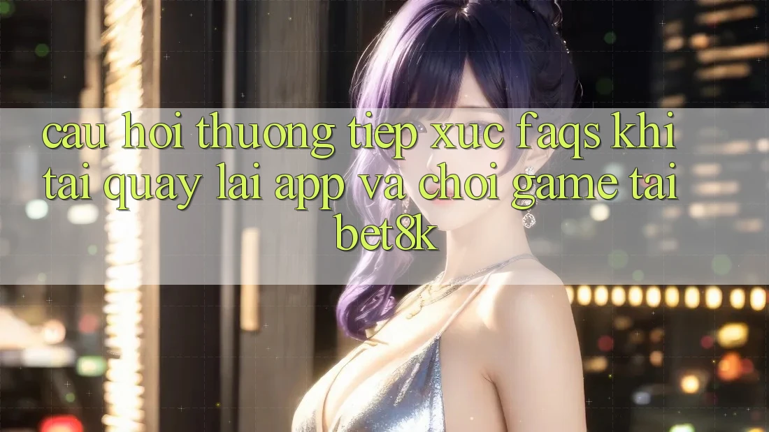 Câu Hỏi Thường Tiếp xúc (FAQs) Khi Tải quay lại App Và Chơi Game Tại Bet8k