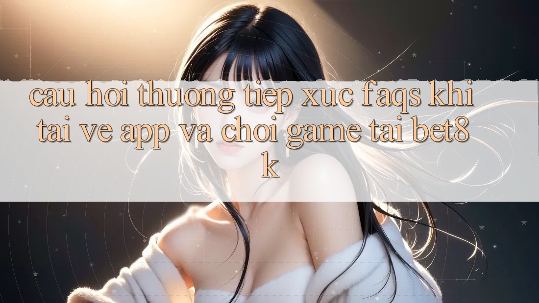 Câu Hỏi Thường Tiếp xúc (FAQs) Khi Tải về App Và Chơi Game Tại Bet8k