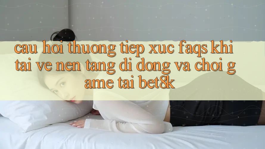 Câu Hỏi Thường Tiếp xúc (FAQs) Khi Tải về Nền tảng di động Và Chơi Game Tại Bet8k Câu Hỏi Thường Tiếp xúc (FAQs) Khi Tải về Nền tảng di động Và Chơi Game Tại Bet8k