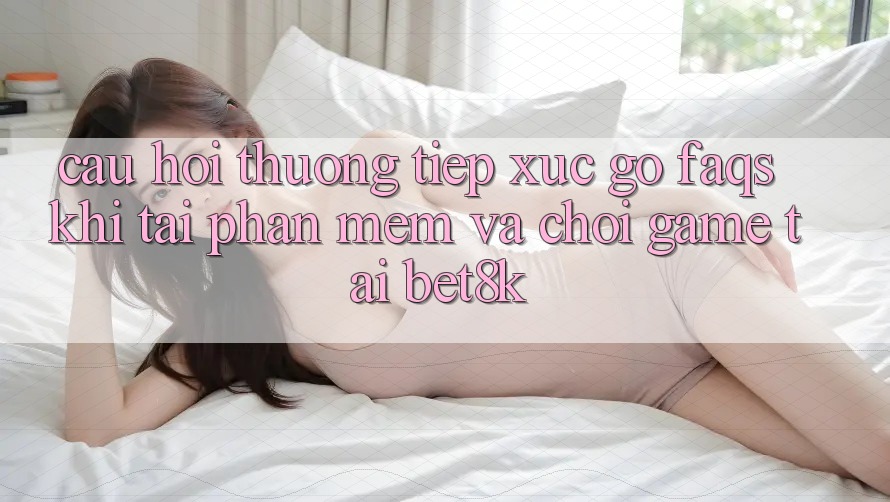 Câu Hỏi Thường Tiếp xúc gỡ (FAQs) Khi Tải Phần mềm Và Chơi Game Tại Bet8k