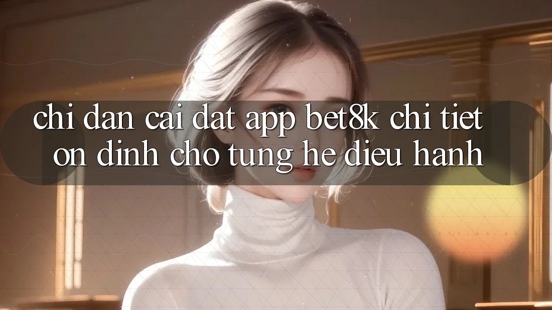 Chỉ dẫn Cài đặt App Bet8k Chi Tiết, Ổn định Cho Từng Hệ Điều Hành