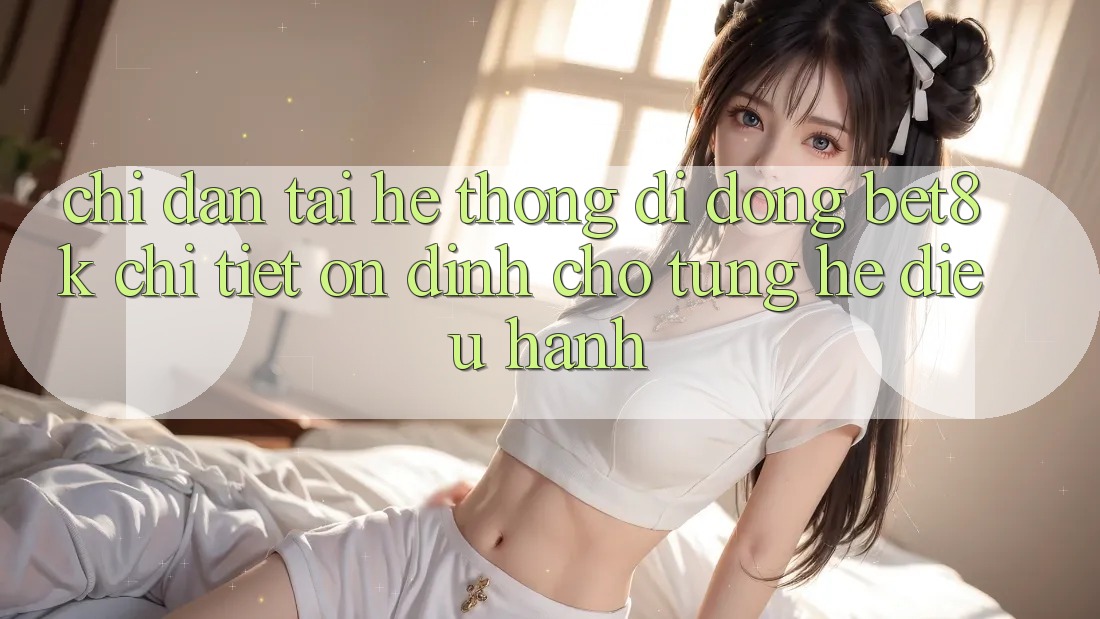 Chỉ dẫn Tải Hệ thống di động Bet8k Chi Tiết, Ổn định Cho Từng Hệ Điều Hành
