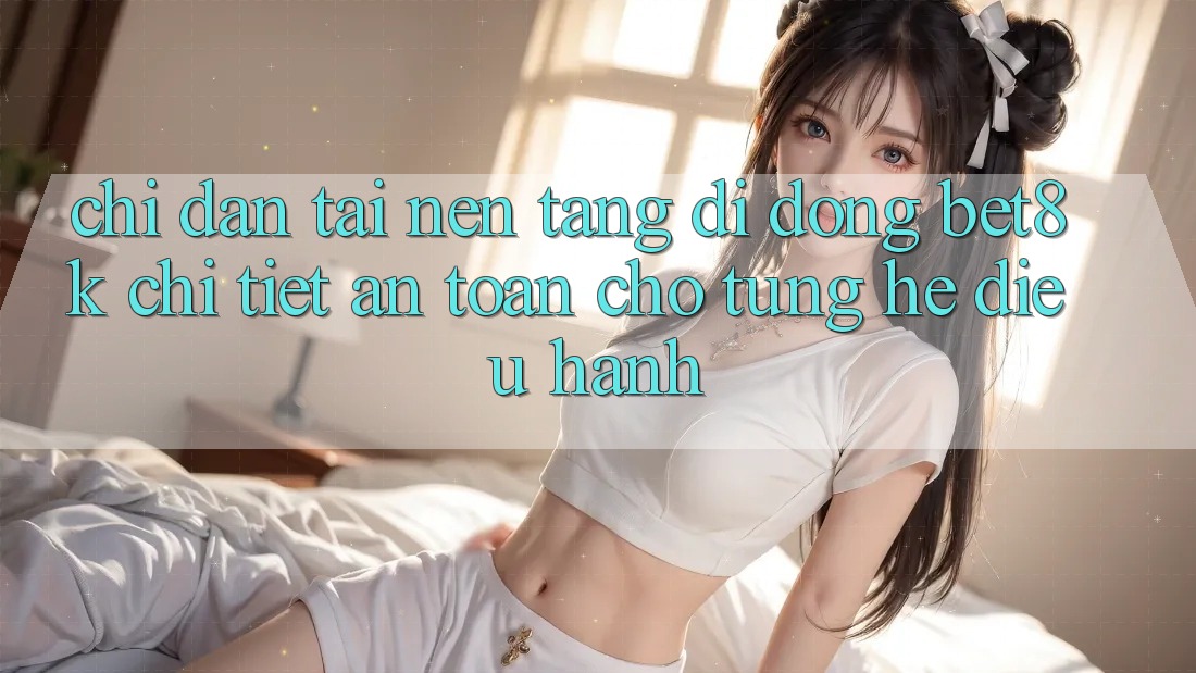 Chỉ dẫn Tải Nền tảng di động Bet8k Chi Tiết, An Toàn Cho Từng Hệ Điều Hành Chỉ dẫn Tải Nền tảng di động Bet8k Chi Tiết, An Toàn Cho Từng Hệ Điều Hành