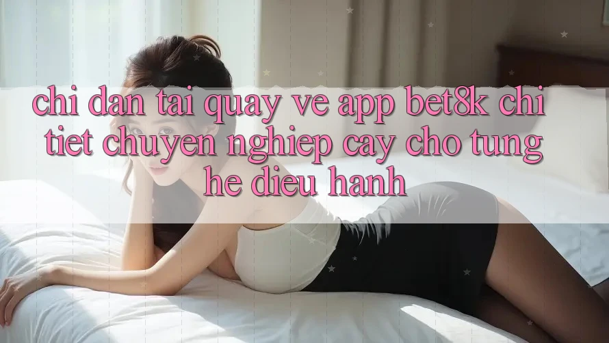 Chỉ dẫn Tải quay về App Bet8k Chi Tiết, Chuyên nghiệp cậy Cho Từng Hệ Điều Hành Chỉ dẫn Tải quay về App Bet8k Chi Tiết, Chuyên nghiệp cậy Cho Từng Hệ Điều Hành