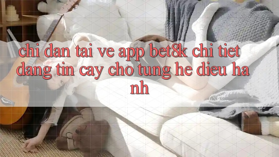 Chỉ dẫn Tải về App Bet8k Chi Tiết, Đáng tin cậy Cho Từng Hệ Điều Hành Chỉ dẫn Tải về App Bet8k Chi Tiết, Đáng tin cậy Cho Từng Hệ Điều Hành