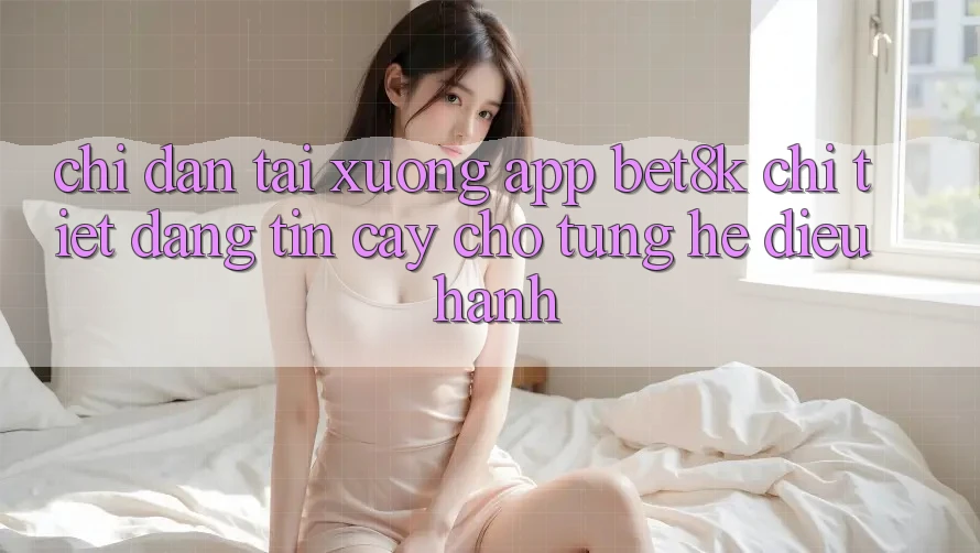 Chỉ dẫn Tải xuống App Bet8k Chi Tiết, Đáng tin cậy Cho Từng Hệ Điều Hành