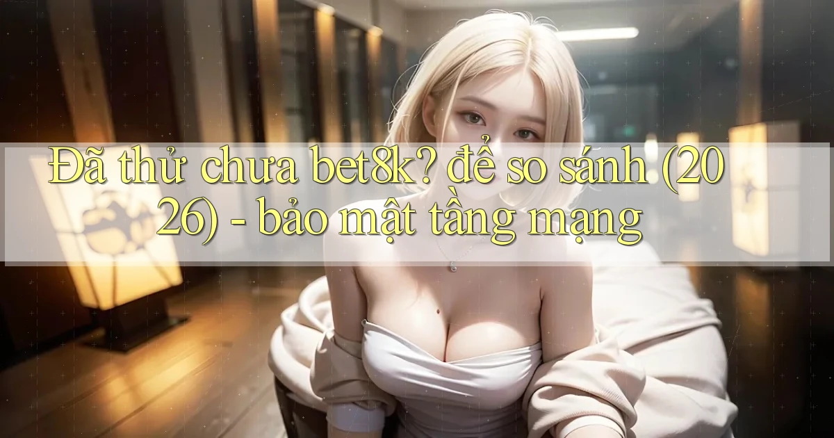 Đã thử chưa bet8k để so sánh (2026)   bảo mật tầng mạng
