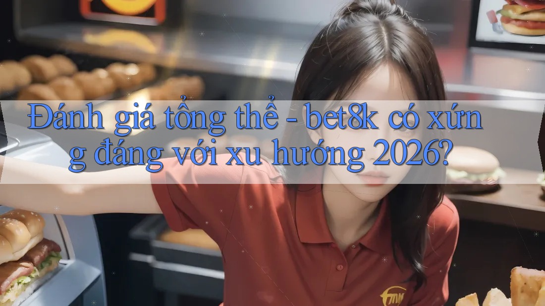 Đánh giá tổng thể - bet8k có xứng đáng với xu hướng 2026?