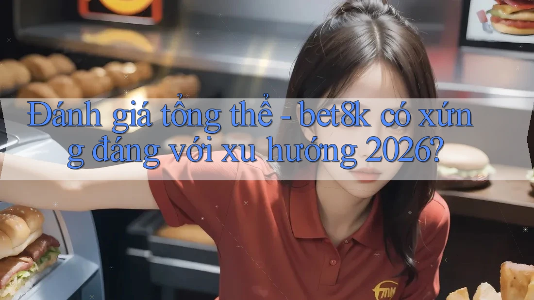 Đánh giá tổng thể - bet8k có xứng đáng với xu hướng 2026?