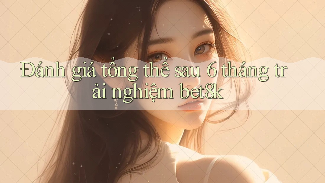 Đánh giá tổng thể sau 6 tháng trải nghiệm bet8k