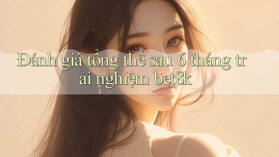 Đánh giá tổng thể sau 6 tháng trải nghiệm bet8k