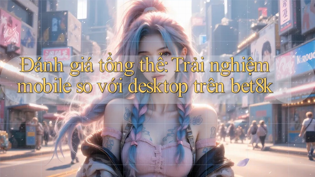 Đánh giá tổng thể: Trải nghiệm mobile so với desktop trên bet8k Đánh giá tổng thể: Trải nghiệm mobile so với desktop trên bet8k