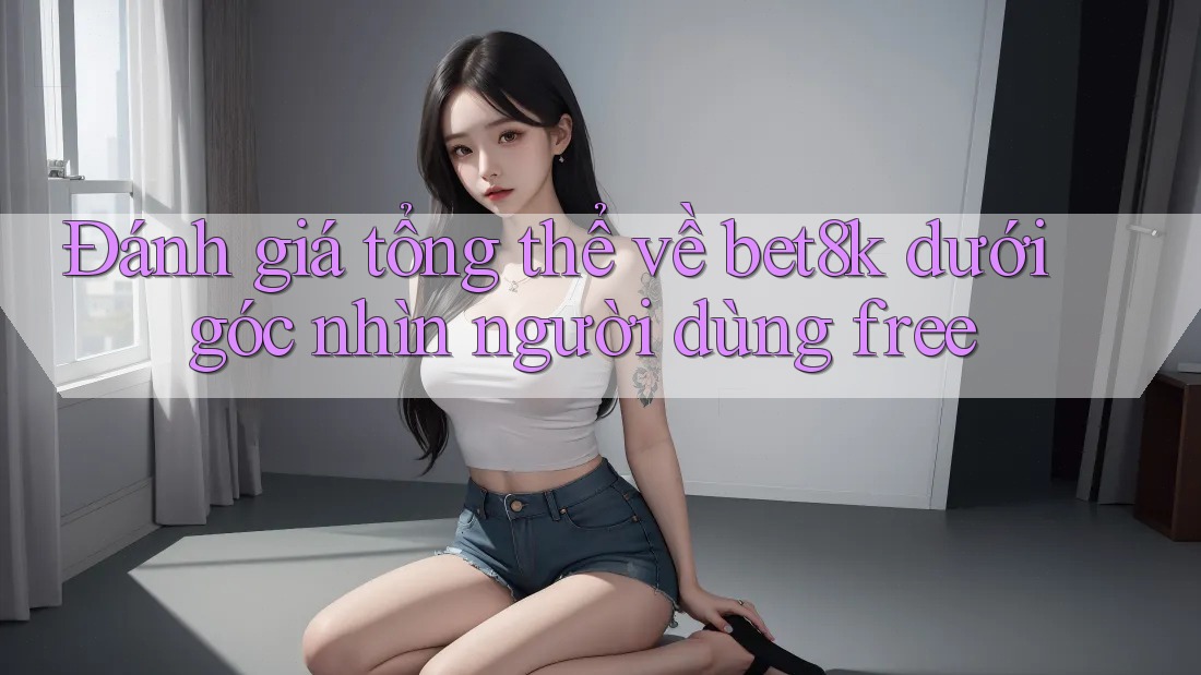 Đánh giá tổng thể về bet8k dưới góc nhìn người dùng free