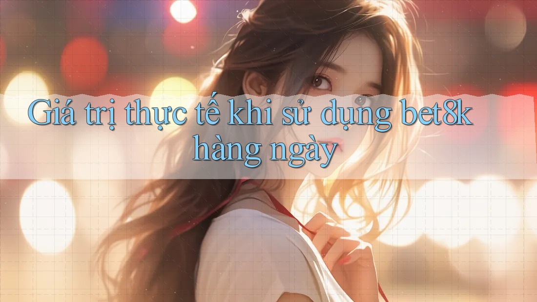 Giá trị thực tế khi sử dụng Bet8k hàng ngày Giá trị thực tế khi sử dụng Bet8k hàng ngày