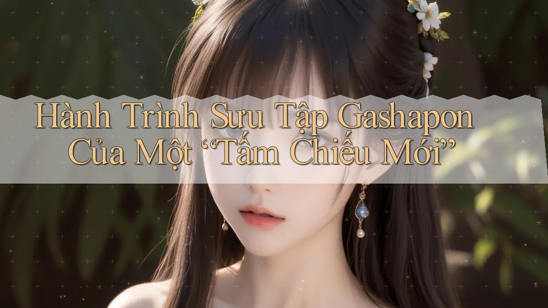 Hành Trình Sưu Tập Gashapon Của Một “Tấm Chiếu Mới” Hành Trình Sưu Tập Gashapon Của Một “Tấm Chiếu Mới”