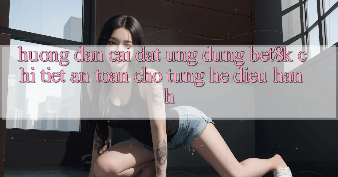 Hướng Dẫn Cài đặt Ứng dụng Bet8k Chi Tiết, An Toàn Cho Từng Hệ Điều Hành