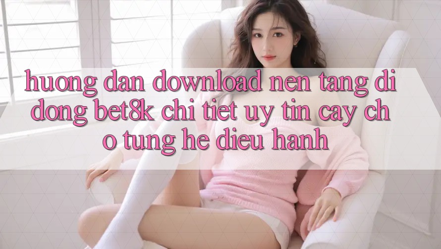 Hướng dẫn Download Nền tảng di động Bet8k Chi Tiết, Uy tín cậy Cho Từng Hệ Điều Hành Hướng dẫn Download Nền tảng di động Bet8k Chi Tiết, Uy tín cậy Cho Từng Hệ Điều Hành