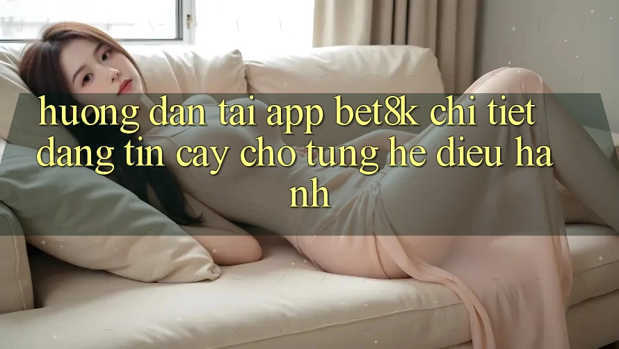 Hướng Dẫn Tải App Bet8k Chi Tiết, Đáng tin cậy Cho Từng Hệ Điều Hành