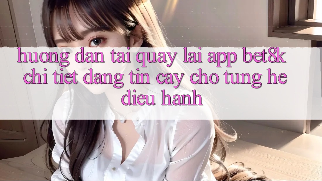 Hướng Dẫn Tải quay lại App Bet8k Chi Tiết, Đáng tin cậy Cho Từng Hệ Điều Hành